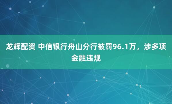 龙辉配资 中信银行舟山分行被罚96.1万，涉多项金融违规