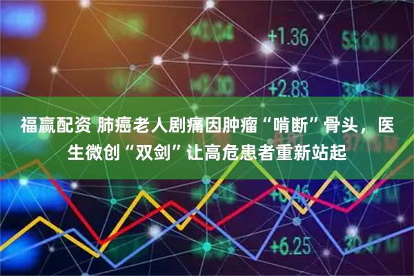 福赢配资 肺癌老人剧痛因肿瘤“啃断”骨头，医生微创“双剑”让高危患者重新站起