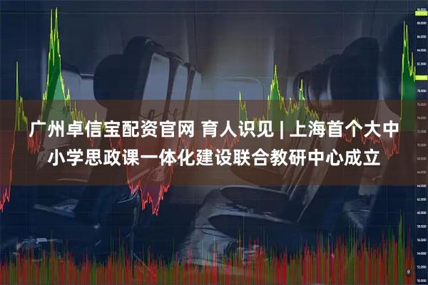 广州卓信宝配资官网 育人识见 | 上海首个大中小学思政课一体化建设联合教研中心成立