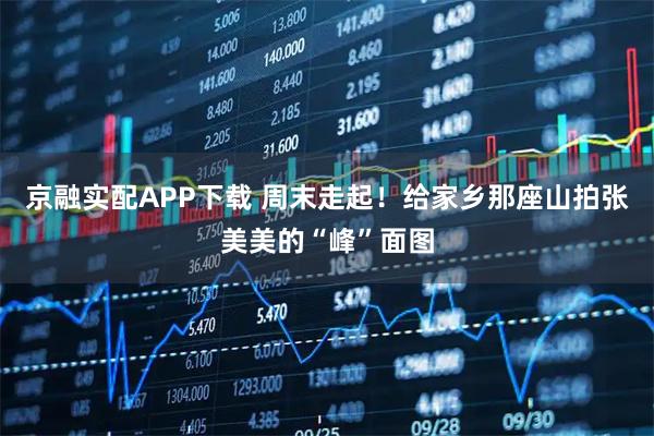 京融实配APP下载 周末走起！给家乡那座山拍张美美的“峰”面图