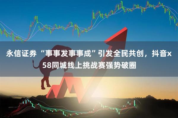 永信证券 “事事发事事成”引发全民共创,抖音x58同城线上挑战赛强势破圈