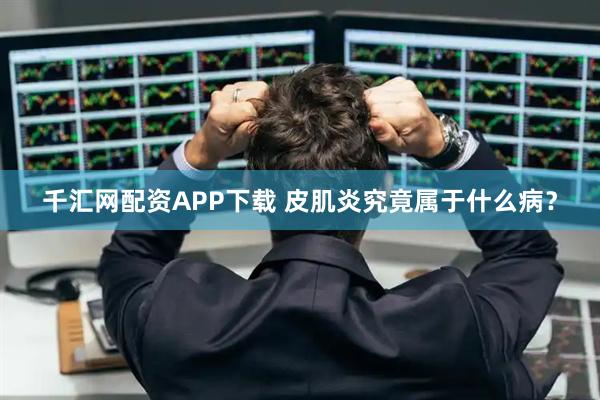 千汇网配资APP下载 皮肌炎究竟属于什么病？