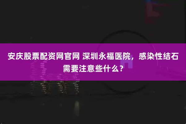 安庆股票配资网官网 深圳永福医院，感染性结石需要注意些什么？