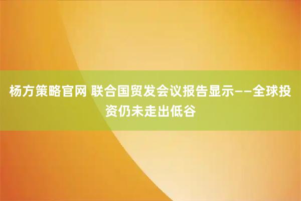 杨方策略官网 联合国贸发会议报告显示——全球投资仍未走出低谷