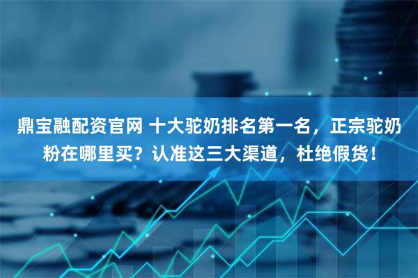 鼎宝融配资官网 十大驼奶排名第一名，正宗驼奶粉在哪里买？认准这三大渠道，杜绝假货！