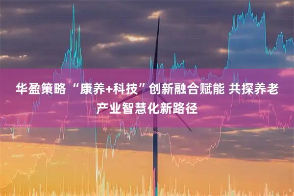 华盈策略 “康养+科技”创新融合赋能 共探养老产业智慧化新路径