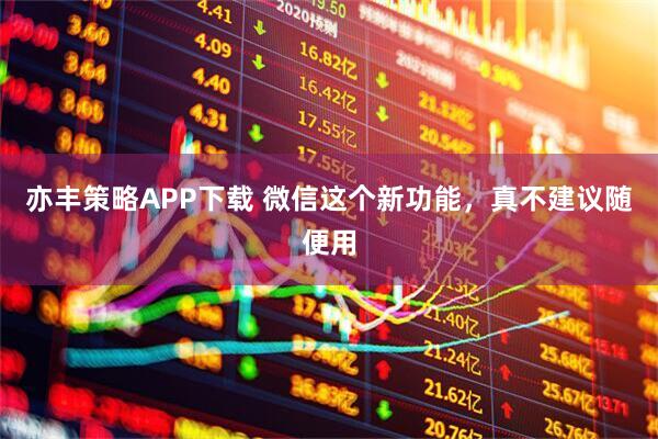 亦丰策略APP下载 微信这个新功能，真不建议随便用