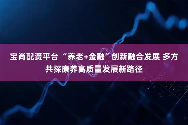 宝尚配资平台 “养老+金融”创新融合发展 多方共探康养高质量发展新路径