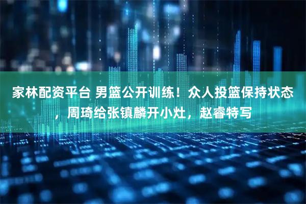 家林配资平台 男篮公开训练！众人投篮保持状态，周琦给张镇麟开小灶，赵睿特写