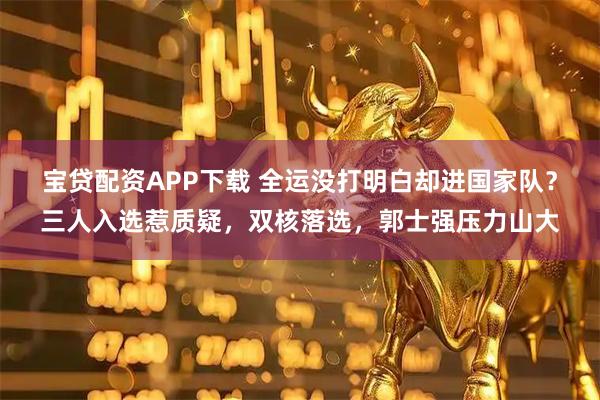 宝贷配资APP下载 全运没打明白却进国家队？三人入选惹质疑，双核落选，郭士强压力山大