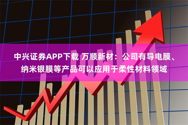 中兴证券APP下载 万顺新材：公司有导电膜、纳米银膜等产品可以应用于柔性材料领域