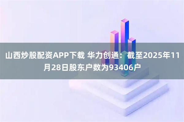 山西炒股配资APP下载 华力创通：截至2025年11月28日股东户数为93406户