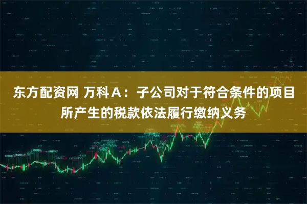 东方配资网 万科Ａ：子公司对于符合条件的项目所产生的税款依法履行缴纳义务