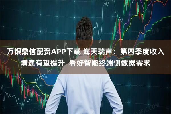 万银鼎信配资APP下载 海天瑞声:第四季度收入增速有望提升 看好智能终端侧数据需求