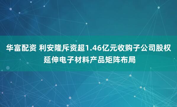 华富配资 利安隆斥资超1.46亿元收购子公司股权 延伸电子材料产品矩阵布局