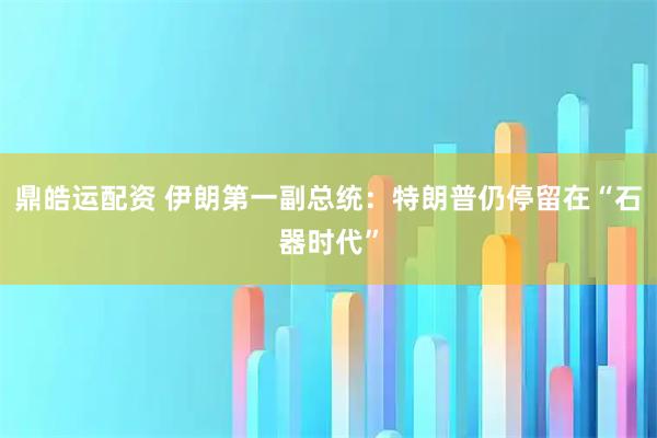 鼎皓运配资 伊朗第一副总统：特朗普仍停留在“石器时代”