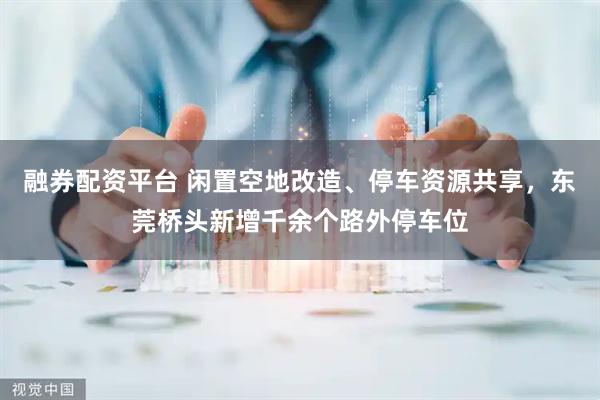 融券配资平台 闲置空地改造、停车资源共享，东莞桥头新增千余个路外停车位