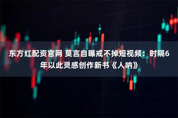 东方红配资官网 莫言自曝戒不掉短视频：时隔6年以此灵感创作新书《人呐》