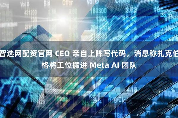 智选网配资官网 CEO 亲自上阵写代码，消息称扎克伯格将工位搬进 Meta AI 团队