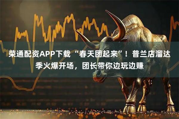 荣通配资APP下载 “春天团起来”！普兰店溜达季火爆开场，团长带你边玩边赚