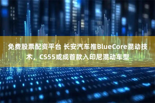 免费股票配资平台 长安汽车推BlueCore混动技术，CS55或成首款入印尼混动车型