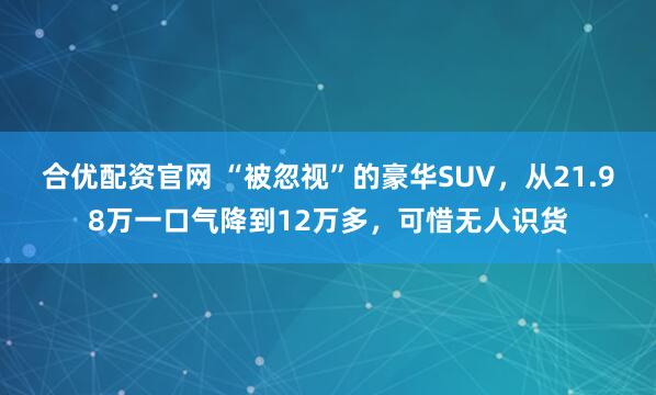 合优配资官网 “被忽视”的豪华SUV，从21.98万一口气降到12万多，可惜无人识货