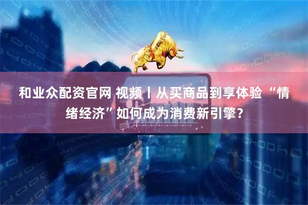 和业众配资官网 视频丨从买商品到享体验 “情绪经济”如何成为消费新引擎？