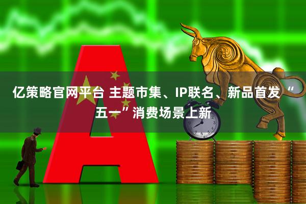 亿策略官网平台 主题市集、IP联名、新品首发 “五一”消费场景上新