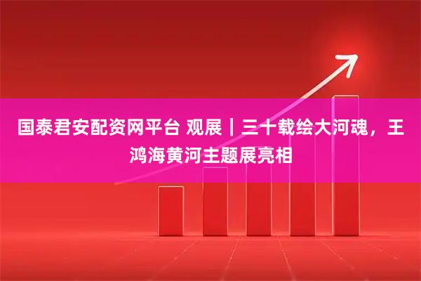 国泰君安配资网平台 观展｜三十载绘大河魂，王鸿海黄河主题展亮相