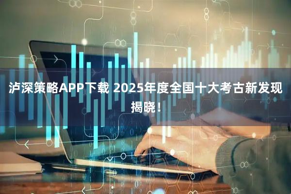 泸深策略APP下载 2025年度全国十大考古新发现揭晓！