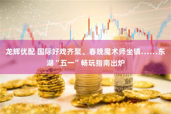 龙辉优配 国际好戏齐聚、春晚魔术师坐镇……东湖“五一”畅玩指南出炉