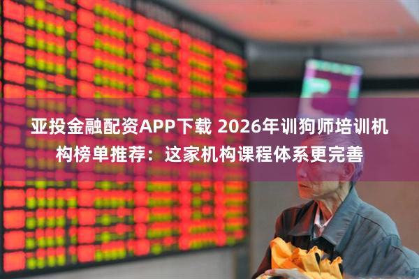 亚投金融配资APP下载 2026年训狗师培训机构榜单推荐：这家机构课程体系更完善