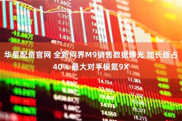 华星配资官网 全新问界M9销售数据曝光 加长版占40% 最大对手极氪9X