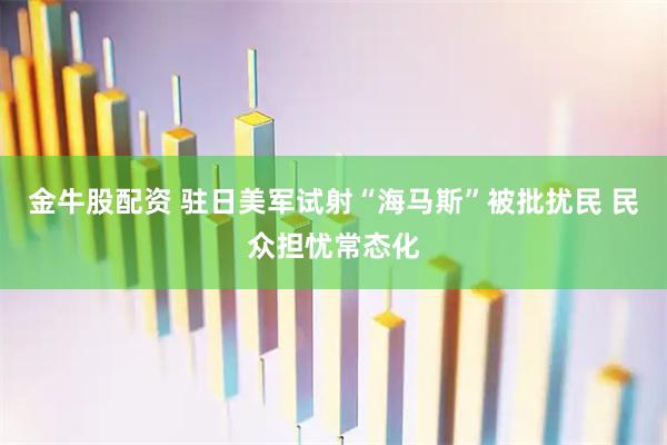金牛股配资 驻日美军试射“海马斯”被批扰民 民众担忧常态化