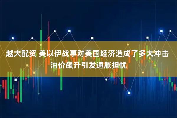 越大配资 美以伊战事对美国经济造成了多大冲击 油价飙升引发通胀担忧