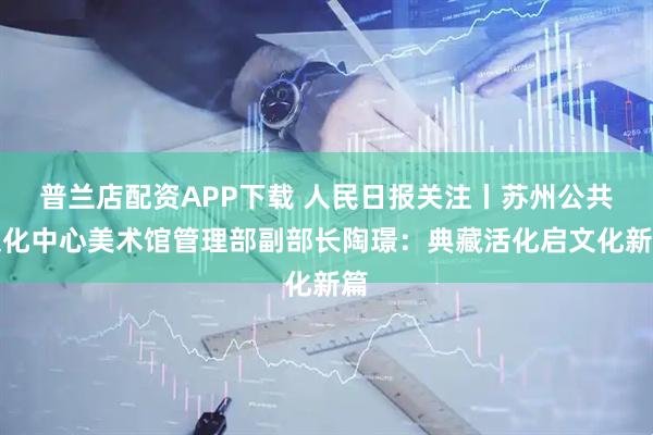 普兰店配资APP下载 人民日报关注丨苏州公共文化中心美术馆管理部副部长陶璟：典藏活化启文化新篇