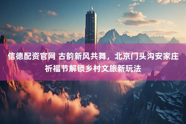 信德配资官网 古韵新风共舞，北京门头沟安家庄祈福节解锁乡村文旅新玩法
