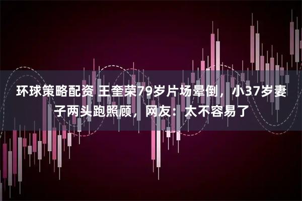 环球策略配资 王奎荣79岁片场晕倒,小37岁妻子两头跑照顾,网友:太不容易了