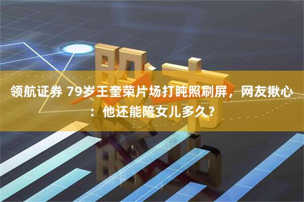 领航证券 79岁王奎荣片场打盹照刷屏，网友揪心：他还能陪女儿多久？