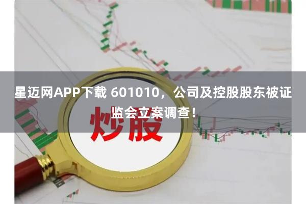 星迈网APP下载 601010,公司及控股股东被证监会立案调查!
