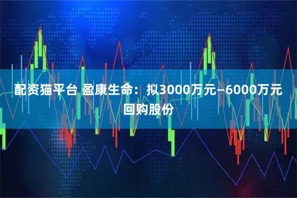 配资猫平台 盈康生命：拟3000万元—6000万元回购股份