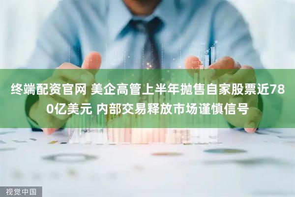 终端配资官网 美企高管上半年抛售自家股票近780亿美元 内部交易释放市场谨慎信号