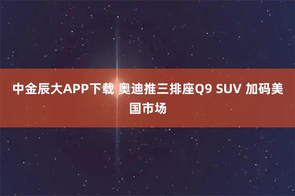 中金辰大APP下载 奥迪推三排座Q9 SUV 加码美国市场