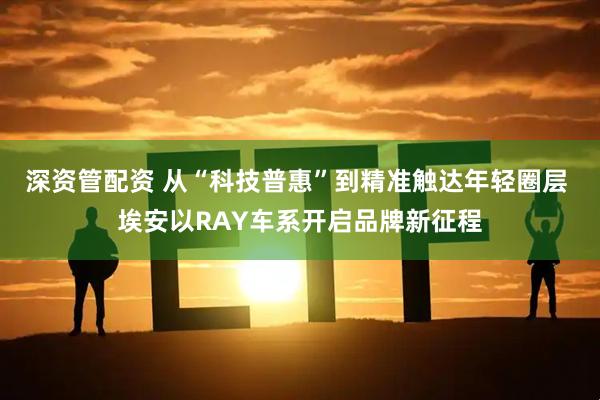 深资管配资 从“科技普惠”到精准触达年轻圈层 埃安以RAY车系开启品牌新征程