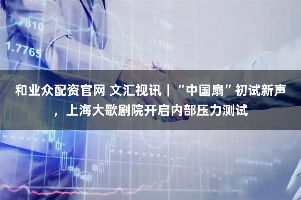 和业众配资官网 文汇视讯｜“中国扇”初试新声，上海大歌剧院开启内部压力测试