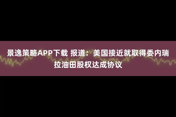 景逸策略APP下载 报道:美国接近就取得委内瑞拉油田股权达成协议