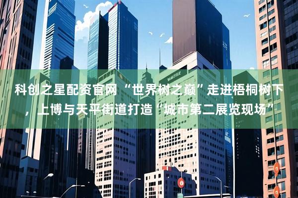 科创之星配资官网 “世界树之巅”走进梧桐树下，上博与天平街道打造“城市第二展览现场”