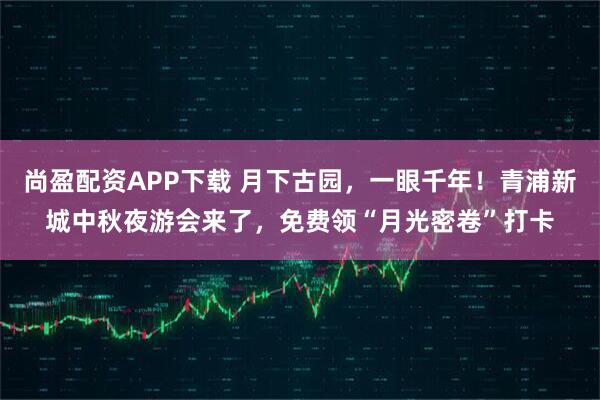 尚盈配资APP下载 月下古园，一眼千年！青浦新城中秋夜游会来了，免费领“月光密卷”打卡