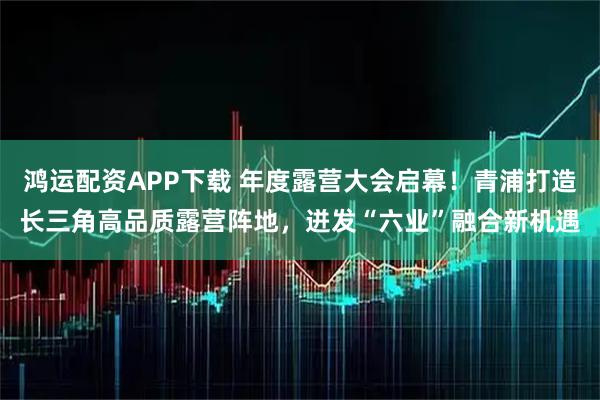 鸿运配资APP下载 年度露营大会启幕！青浦打造长三角高品质露营阵地，迸发“六业”融合新机遇