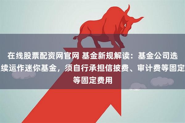 在线股票配资网官网 基金新规解读：基金公司选择继续运作迷你基金，须自行承担信披费、审计费等固定费用